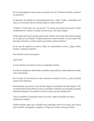 No sé quién golpeó la mesa, pero se escuchó una voz: "Hermano Gerald, ¡comience
su actuación!"
La expresión de Gerald era extremadamente fea y soltó: "Todos, compañeros de
clase, ¿no necesitan estar tan desanimados en este momento?"
"¿Calloso?" Charlie dijo con una sonrisa: “Tú mismo provocaste este asunto. Todos
simplemente te instaron a cumplir tus promesas. ¿Por qué te bajas?
Gerald sabía que hoy no podía superar esta cosecha, por lo que solo podía soportar
su ira. Dijo con voz molesta: “Estaba impulsivo en este momento. Yo no lo sabia. Pido
disculpas a Charlie y a todos. Espero que todos puedan perdonar ".
Al ver que de repente se suavizó, todos se sorprendieron mucho. ¿Sigue siendo
Gerald? ¿Cuándo lo admitió?
Pero Gerald no tuvo otra opción.
¿Qué hacer?
Si no lo admite, se comerá la mesa, es imposible comerla.
Si actúa sin vergüenza, debe haber cometido enojo público y todos todavía no saben
cómo ridiculizarlo.
Por lo tanto, la única forma en este momento es admitir el error, y solo así podrá
superar este obstáculo.
Efectivamente, tan pronto como admitió, algunos compañeros de clase dijeron: “Oh,
no es fácil para Gerald admitir su error y disculparse. Además, es imposible que todos
realmente obliguen a los demás a comer la mesa, ¡así que olvidémoslo! "
“¡Así es, olvídalo! Es imposible comer una mesa, nadie ha comido una mesa,
¡empecemos rápido! "
Charlie también sabía que a Gerald le era imposible comer en la mesa, pero ahora
que lo admite, ha logrado su objetivo. Si finge ser forzado, tiene que limpiar.
 