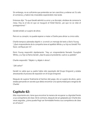 Sin embargo, no es suficiente que pretendas ser tan coercitivo y ordenar así. Es solo
el comienzo, y habrá más miserables esperándolo más tarde.
Entonces dijo: “Ya que Gerald admitió su error y se disculpó, olvídese de comerse la
mesa. Hoy es el día en que se inauguró el Hotel Darren, ¡así que no se robe el
protagonismo! "
Gerald exhaló un suspiro de alivio.
Pero en su corazón, no puede esperar a matar a Charlie para aliviar su único odio.
Charlie tampoco planeaba dejarlo ir. Le envió un mensaje de texto a Doris Young:
"¿Qué vicepresidente de la compañía tiene el apellido White y su hijo es Gerald? Por
favor, verifique por mí".
Doris Young respondió rápidamente: “Hay un vicepresidente llamado Younghai
White, y su hijo se llama Gerald. ¿Qué le pasa al presidente, cuál es su pedido?
Charlie respondió: "Déjalo ir y déjalo ir ahora".
"¡OK señor!"
Gerald no sabía que su padre había sido expulsado del Grupo Emgrand y estaba
atravesando el proceso de expulsión en el Grupo Emgrand.
Después de superar finalmente el hechizo del juego, dio un suspiro de alivio, ¡pero
estaba pensando en secreto que debía encontrar una oportunidad para vengarse de
Charlie!
Capítulo 62:
Más importante aún, tiene que encontrar la manera de recuperar su dignidad frente
a sus compañeros de clase. De lo contrario, después de ser golpeado por Charlie dos
veces seguidas, ¿cómo puede fingir ser formidable frente a sus compañeros de clase
en el futuro?
 