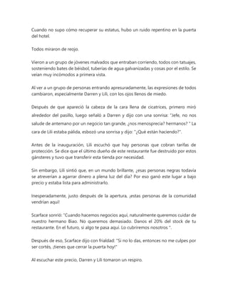 Cuando no supo cómo recuperar su estatus, hubo un ruido repentino en la puerta
del hotel.
Todos miraron de reojo.
Vieron a un grupo de jóvenes malvados que entraban corriendo, todos con tatuajes,
sosteniendo bates de béisbol, tuberías de agua galvanizadas y cosas por el estilo. Se
veían muy incómodos a primera vista.
Al ver a un grupo de personas entrando apresuradamente, las expresiones de todos
cambiaron, especialmente Darren y Lili, con los ojos llenos de miedo.
Después de que apareció la cabeza de la cara llena de cicatrices, primero miró
alrededor del pasillo, luego señaló a Darren y dijo con una sonrisa: “Jefe, no nos
salude de antemano por un negocio tan grande, ¿nos menosprecia? hermanos? " La
cara de Lili estaba pálida, esbozó una sonrisa y dijo: "¿Qué están haciendo?".
Antes de la inauguración, Lili escuchó que hay personas que cobran tarifas de
protección. Se dice que el último dueño de este restaurante fue destruido por estos
gánsteres y tuvo que transferir esta tienda por necesidad.
Sin embargo, Lili sintió que, en un mundo brillante, ¿esas personas negras todavía
se atreverían a agarrar dinero a plena luz del día? Por eso ganó este lugar a bajo
precio y estaba lista para administrarlo.
Inesperadamente, justo después de la apertura, ¡estas personas de la comunidad
vendrían aquí!
Scarface sonrió: “Cuando hacemos negocios aquí, naturalmente queremos cuidar de
nuestro hermano Biao. No queremos demasiado. Danos el 20% del stock de tu
restaurante. En el futuro, si algo te pasa aquí. Lo cubriremos nosotros ".
Después de eso, Scarface dijo con frialdad: "Si no lo das, entonces no me culpes por
ser cortés, ¡tienes que cerrar la puerta hoy!"
Al escuchar este precio, Darren y Lili tomaron un respiro.
 