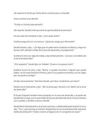¡Se requiere el veinte por ciento de las acciones para un bocado!
¡Esto es tomar la luz del día!
"Te doy un minuto para pensarlo".
¡De repente, Gerald sintió que tenía la oportunidad de presentarse!
Así que salió de inmediato y dijo: "¿Con quién están?"
Scarface preguntó con una sonrisa: "¿Qué eres, tengo que informarte?"
Gerald tarareó y dijo: —¡Te digo que mi padre tiene contactos en blanco y negro en
Aurous Hill! ¡Llamaré al líder de la zona de desarrollo y le preguntaré! "
Scarface lo miró con algo de miedo y dijo tentativamente: "¿Conoce a los líderes de
la zona de desarrollo?"
"¡Por supuesto!" Gerald dijo con frialdad: "¡Fuera si no quieres morir!"
Scarface frunció el ceño y dijo: “Bueno, si puedes encontrar a alguien que pueda
hablar, no iré a esta tienda en el futuro, pero si no puedes encontrarlo, ¡no me culpes
por ser grosero contigo! "
Lili dijo nerviosamente: "Hermano Gerald, ¡por favor contáctenos, por favor!"
Gerald sonrió levemente y dijo: "¡No te preocupes, llamaré a los líderes de la zona
de desarrollo!"
El Grupo Emgrand también tiene proyectos en la zona de desarrollo, y el padre de
Gerald está a cargo, por lo que el líder de la zona de desarrollo tiene mucho contacto
con su padre, y también conoce a Gerald.
Gerald llamó directamente a la primera persona, y deliberadamente levantó la voz y
dijo: “Tío Li, ¿por qué hay un montón de gánsteres en la zona de desarrollo cobrando
tarifas de protección? ¡Todos vinieron al negocio de mi compañero de clase! "
 