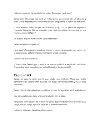 Hubo un momento de aturdimiento, y dijo: "Despegue, ¿qué pasa?"
Gerald dijo: "Un amigo mío abrió un restaurante y se encontró con un alboroto y
pidió tarifas de protección, así que me gustaría preguntarle al alcalde de distrito Li".
El otro extremo reflexionó por un momento y dijo con un poco de vergüenza:
“Lamento despegar. No me importan estas cosas que dijiste. Ahora estoy en una
reunión, así que colgaré ".
Sin esperar a que Gerald hablara, colgó el teléfono.
Gerald se quedó estupefacto.
¿que pasó? ¿No estaba el alcalde de distrito Li siempre engañando a su padre, con
la esperanza de obtener más inversiones del Grupo Emgrand?
¿Por qué no escuchó ahora?
¿Dónde sabía Gerald que la noticia de que su padre fue expulsado del Grupo
Emgrand se había extendido por todo el liderazgo de Aurous Hill?
Capítulo 63
Gerald no sabía la razón, por lo que estaba muy molesto. Ahora que tantos
compañeros de clase lo están mirando, solo puede apretar los dientes y buscar otras
relaciones.
Gerald hizo otra llamada al responsable de la rama de seguridad pública del distrito.
Esta persona también tiene una buena relación con su papá.
Tan pronto como se conectó el teléfono, Gerald dijo inmediatamente: "Director Issac,
soy yo, Gerald, tengo algo que hacer en la zona de desarrollo".
Habiendo dicho eso, Gerald repitió el asunto.
 