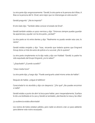 La otra parte dijo vergonzosamente: "Gerald, la otra parte es la persona de A Biao, A
Biao es la persona del Sr. Orvel, será mejor que no intervengas en este asunto".
Gerald preguntó: "¿No te importa?"
El otro lado dijo: "También debe conocer el estado de Orvel".
Gerald también estaba un poco nervioso y dijo: "Entonces siempre puedes guardar
las apariencias y ayudar con la otra parte, ¿verdad?"
La otra parte se rió entre dientes y dijo: "Realmente no puedo vender esta cara, lo
siento".
Gerald estaba enojado y dijo: “Issac, recuerdo que todavía quieres que Emgrand
Group done un lote de autos de policía a tu sucursal. ¿No lo quieres?
La otra parte simplemente no le dijo nada y dijo con frialdad: "Gerald, tu padre ha
sido expulsado del Grupo Emgrand, ¿no lo sabes?"
"¿¡Expulsado!? ¿Cuando sucedió?"
"¡Hace media hora!"
La otra parte dijo, y luego dijo: "Puede averiguarlo usted mismo antes de hablar".
Después de hablar, ¡colgué el teléfono!
Caracortada lo vio aturdido y dijo con desprecio: “¿Por qué? ¿No puedes encontrar
a nadie?
Gerald estaba a punto de abrir la boca para hablar, pero inesperadamente, Scarface
le dio una bofetada en la cara y Gerald se tambaleó, ¡derribando la mesa y las sillas!
¡La audiencia estaba alborotada!
Los rostros de todos estaban pálidos, pero nadie se atrevió a dar un paso adelante
para detener este rostro escarpado.
 