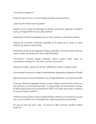 "¿Te atreves a pegarme?"
Gerald se cubrió la cara, su rostro pálido mostraba una profunda ira.
"¿Qué hay de malo en que te golpee?"
Scarface sonrió y pateó el estómago de Gerald nuevamente, pateando a Gerald al
suelo, ¡y el seguimiento fue una paliza violenta!
Gerald gritó cuando fue golpeado, pero en este momento, nadie pudo ayudarlo.
Después de un tiempo, Gerald fue golpeado en la cabeza de un cerdo, su rostro
cubierto de sangre se veía terrible.
Gerald tenía miedo de ser golpeado, lloraba y suplicaba: “¡Hermano mayor, hermano
mayor, estaba equivocado! ¡Por favor, deja de golpear! "
"¿Incorrecto?" Scarface resopló fríamente: “Bueno, ¿hazlo? Joder, finges ser
contundente conmigo. Si no te mato, ¿cómo te vas a llevar?
Después de hablar, saluda a los demás: "¡Maldita sea, dame un golpe fuerte!"
¡Una multitud se apresuró a llegar inmediatamente, golpeando y pateando a Gerald!
Algunas personas incluso lo aplastaron con un bate de béisbol. La escena fue terrible.
Al ver que Gerald fue golpeado hasta la muerte, Scarface caminó frente a Darren en
ese momento y lo amenazó fríamente: “Tu amigo fingió ser contundente conmigo.
¡El 20% original ahora se ha convertido en 40%! ¡Si no estás de acuerdo, su destino
es lo que te espera también! "
A Darren le entró el pánico, pero si desperdiciaba el 40% de sus acciones de una sola
vez, ¿no se convertiría en un trabajador de medio tiempo para esta pandilla?
Así que se armó de valor y dijo: "¡Si quieres el 40%, entonces también podrías
matarme!"
 