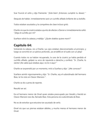 Scar frunció el ceño y dijo fríamente: “¡Está bien! ¡Entonces cumpliré tu deseo! "
Después de hablar, inmediatamente sacó un cuchillo afilado brillante de su bolsillo.
Todos estaban asustados y la compañera de clase incluso gritó.
Charlie vio que la cicatriz estaba a punto de afectar a Darren e inmediatamente soltó:
"¡Deja el cuchillo por mí!"
Scarface volvió la cabeza y maldijo: "¿Quién diablos quiere morir?"
Capítulo 64:
Volviendo la cabeza, vio a Charlie, sus ojos estaban desconcertados al principio, y
luego se convirtió en un pánico profundo, ¡se arrodilló en el suelo con un plop!
Cuando todos no se habían recuperado, la cara de la cicatriz ya había perdido el
cuchillo afilado, golpeó su arco de izquierda a derecha y confesó: “Sr. Charlie, lo
siento! ¡No sabía que estabas aquí, no te vi aquí! "
Charlie se sorprendió por un momento, miró a Scarface y dijo: "¿Me conoces?"
Scarface asintió vigorosamente y dijo: “Sr. Charlie, soy el subordinado del hermano
Biao, te he visto en Classic Mansion ".
Charlie se dio cuenta de repente.
Resultó ser así.
Era el hermano menor de Orvel quien estaba preocupado por Gerald y Harold en
Classic Mansion ese día, llamado Biao. Esta persona era subordinada de Biao.
No es de extrañar que estuviera tan asustado de verlo.
Orvel vio que sus piernas estaban débiles, y mucho menos el hermano menor de
Orvel.
 
