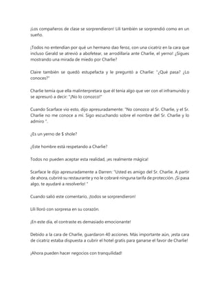 ¡Los compañeros de clase se sorprendieron! Lili también se sorprendió como en un
sueño.
¡Todos no entendían por qué un hermano dao feroz, con una cicatriz en la cara que
incluso Gerald se atrevió a abofetear, se arrodillaría ante Charlie, el yerno! ¿Sigues
mostrando una mirada de miedo por Charlie?
Claire también se quedó estupefacta y le preguntó a Charlie: “¿Qué pasa? ¿Lo
conoces?"
Charlie temía que ella malinterpretara que él tenía algo que ver con el inframundo y
se apresuró a decir: "¡No lo conozco!"
Cuando Scarface vio esto, dijo apresuradamente: “No conozco al Sr. Charlie, y el Sr.
Charlie no me conoce a mí. Sigo escuchando sobre el nombre del Sr. Charlie y lo
admiro ".
¿Es un yerno de $ shole?
¿Este hombre está respetando a Charlie?
Todos no pueden aceptar esta realidad, ¡es realmente mágica!
Scarface le dijo apresuradamente a Darren: “Usted es amigo del Sr. Charlie. A partir
de ahora, cubriré su restaurante y no le cobraré ninguna tarifa de protección. ¡Si pasa
algo, te ayudaré a resolverlo! "
Cuando salió este comentario, ¡todos se sorprendieron!
Lili lloró con sorpresa en su corazón.
¡En este día, el contraste es demasiado emocionante!
Debido a la cara de Charlie, guardaron 40 acciones. Más importante aún, ¡esta cara
de cicatriz estaba dispuesta a cubrir el hotel gratis para ganarse el favor de Charlie!
¡Ahora pueden hacer negocios con tranquilidad!
 