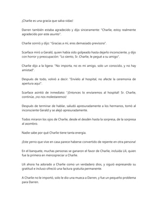 ¡Charlie es una gracia que salva vidas!
Darren también estaba agradecido y dijo sinceramente: "Charlie, estoy realmente
agradecido por este asunto".
Charlie sonrió y dijo: "Gracias a mí, eres demasiado previsora".
Scarface miró a Gerald, quien había sido golpeado hasta dejarlo inconsciente, y dijo
con horror y preocupación: "Lo siento, Sr. Charlie, le pegué a su amigo".
Charlie dijo a la ligera: "No importa, no es mi amigo, solo un conocido, y no hay
amistad".
Después de todo, volvió a decir: "Envíelo al hospital, no afecte la ceremonia de
apertura aquí".
Scarface asintió de inmediato: “¡Entonces lo enviaremos al hospital! Sr. Charlie,
continúe, ¡no nos molestaremos!
Después de terminar de hablar, saludó apresuradamente a los hermanos, tomó al
inconsciente Gerald y se alejó apresuradamente.
Todos miraron los ojos de Charlie, desde el desdén hasta la sorpresa, de la sorpresa
al asombro.
Nadie sabe por qué Charlie tiene tanta energía.
¡Este yerno que vive en casa parece haberse convertido de repente en otra persona!
En el banquete, muchas personas se ganaron el favor de Charlie, incluida Lili, quien
fue la primera en menospreciar a Charlie.
Lili ahora ha adorado a Charlie como un verdadero dios, y siguió expresando su
gratitud e incluso ofreció una factura gratuita permanente.
A Charlie no le importó, solo le dio una mueca a Darren, y fue un pequeño problema
para Darren.
 