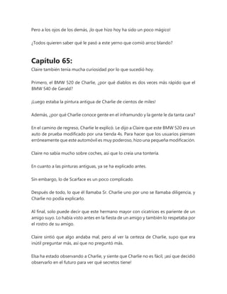 Pero a los ojos de los demás, ¡lo que hizo hoy ha sido un poco mágico!
¿Todos quieren saber qué le pasó a este yerno que comió arroz blando?
Capítulo 65:
Claire también tenía mucha curiosidad por lo que sucedió hoy.
Primero, el BMW 520 de Charlie, ¿por qué diablos es dos veces más rápido que el
BMW 540 de Gerald?
¡Luego estaba la pintura antigua de Charlie de cientos de miles!
Además, ¿por qué Charlie conoce gente en el inframundo y la gente le da tanta cara?
En el camino de regreso, Charlie le explicó. Le dijo a Claire que este BMW 520 era un
auto de prueba modificado por una tienda 4s. Para hacer que los usuarios piensen
erróneamente que este automóvil es muy poderoso, hizo una pequeña modificación.
Claire no sabía mucho sobre coches, así que lo creía una tontería.
En cuanto a las pinturas antiguas, ya se ha explicado antes.
Sin embargo, lo de Scarface es un poco complicado.
Después de todo, lo que él llamaba Sr. Charlie uno por uno se llamaba diligencia, y
Charlie no podía explicarlo.
Al final, solo puede decir que este hermano mayor con cicatrices es pariente de un
amigo suyo. Lo había visto antes en la fiesta de un amigo y también lo respetaba por
el rostro de su amigo.
Claire sintió que algo andaba mal, pero al ver la certeza de Charlie, supo que era
inútil preguntar más, así que no preguntó más.
Elsa ha estado observando a Charlie, y siente que Charlie no es fácil, ¡así que decidió
observarlo en el futuro para ver qué secretos tiene!
 