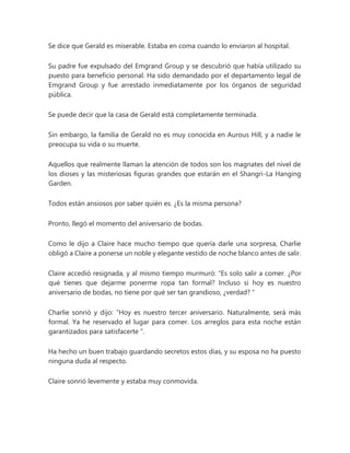 Se dice que Gerald es miserable. Estaba en coma cuando lo enviaron al hospital.
Su padre fue expulsado del Emgrand Group y se descubrió que había utilizado su
puesto para beneficio personal. Ha sido demandado por el departamento legal de
Emgrand Group y fue arrestado inmediatamente por los órganos de seguridad
pública.
Se puede decir que la casa de Gerald está completamente terminada.
Sin embargo, la familia de Gerald no es muy conocida en Aurous Hill, y a nadie le
preocupa su vida o su muerte.
Aquellos que realmente llaman la atención de todos son los magnates del nivel de
los dioses y las misteriosas figuras grandes que estarán en el Shangri-La Hanging
Garden.
Todos están ansiosos por saber quién es. ¿Es la misma persona?
Pronto, llegó el momento del aniversario de bodas.
Como le dijo a Claire hace mucho tiempo que quería darle una sorpresa, Charlie
obligó a Claire a ponerse un noble y elegante vestido de noche blanco antes de salir.
Claire accedió resignada, y al mismo tiempo murmuró: “Es solo salir a comer. ¿Por
qué tienes que dejarme ponerme ropa tan formal? Incluso si hoy es nuestro
aniversario de bodas, no tiene por qué ser tan grandioso, ¿verdad? "
Charlie sonrió y dijo: “Hoy es nuestro tercer aniversario. Naturalmente, será más
formal. Ya he reservado el lugar para comer. Los arreglos para esta noche están
garantizados para satisfacerte ".
Ha hecho un buen trabajo guardando secretos estos días, y su esposa no ha puesto
ninguna duda al respecto.
Claire sonrió levemente y estaba muy conmovida.
 