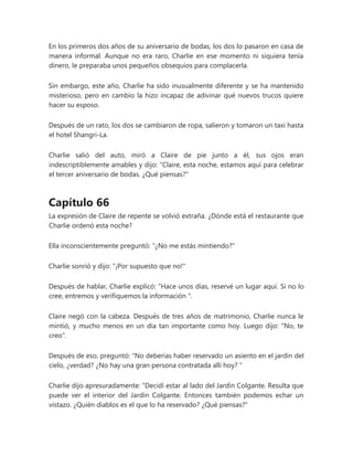 En los primeros dos años de su aniversario de bodas, los dos lo pasaron en casa de
manera informal. Aunque no era raro, Charlie en ese momento ni siquiera tenía
dinero, le preparaba unos pequeños obsequios para complacerla.
Sin embargo, este año, Charlie ha sido inusualmente diferente y se ha mantenido
misterioso, pero en cambio la hizo incapaz de adivinar qué nuevos trucos quiere
hacer su esposo.
Después de un rato, los dos se cambiaron de ropa, salieron y tomaron un taxi hasta
el hotel Shangri-La.
Charlie salió del auto, miró a Claire de pie junto a él, sus ojos eran
indescriptiblemente amables y dijo: “Claire, esta noche, estamos aquí para celebrar
el tercer aniversario de bodas. ¿Qué piensas?"
Capítulo 66
La expresión de Claire de repente se volvió extraña. ¿Dónde está el restaurante que
Charlie ordenó esta noche?
Ella inconscientemente preguntó: "¿No me estás mintiendo?"
Charlie sonrió y dijo: "¡Por supuesto que no!"
Después de hablar, Charlie explicó: “Hace unos días, reservé un lugar aquí. Si no lo
cree, entremos y verifiquemos la información ".
Claire negó con la cabeza. Después de tres años de matrimonio, Charlie nunca le
mintió, y mucho menos en un día tan importante como hoy. Luego dijo: "No, te
creo".
Después de eso, preguntó: “No deberías haber reservado un asiento en el jardín del
cielo, ¿verdad? ¿No hay una gran persona contratada allí hoy? "
Charlie dijo apresuradamente: “Decidí estar al lado del Jardín Colgante. Resulta que
puede ver el interior del Jardín Colgante. Entonces también podemos echar un
vistazo. ¿Quién diablos es el que lo ha reservado? ¿Qué piensas?"
 