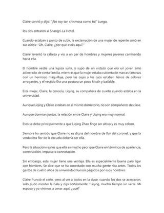 Claire sonrió y dijo: "¡No soy tan chismosa como tú!" Luego,
los dos entraron al Shangri-La Hotel.
Cuando estaban a punto de subir, la exclamación de una mujer de repente sonó en
sus oídos: "Oh, Claire, ¿por qué estás aquí?"
Claire levantó la cabeza y vio a un par de hombres y mujeres jóvenes caminando
hacia ella.
El hombre vestía una lujosa suite, y supo de un vistazo que era un joven amo
adinerado de cierta familia, mientras que la mujer estaba cubierta de marcas famosas
con un hermoso maquillaje, pero las cejas y los ojos estaban llenos de colores
arrogantes, y el vestido Era una postura un poco kitsch y bailable.
Esta mujer, Claire, la conocía, Liqing, su compañera de cuarto cuando estaba en la
universidad.
Aunque Liqing y Claire estaban en el mismo dormitorio, no son compañeros de clase.
Aunque dormían juntos, la relación entre Claire y Liqing era muy normal.
Esto se debe principalmente a que Liqing Zhao finge ser altivo y es muy celoso.
Siempre ha sentido que Claire no es digna del nombre de flor del coronel, y que la
verdadera flor de la escuela debería ser ella.
Pero la situación real es que ella es mucho peor que Claire en términos de apariencia,
construcción, impulso o connotación.
Sin embargo, esta mujer tiene una ventaja. Ella es especialmente buena para ligar
con hombres. Se dice que se ha conectado con mucha gente rica antes. Todos los
gastos de cuatro años de universidad fueron pagados por esos hombres.
Claire frunció el ceño, pero al ver a todos en la clase, cuando los dos se acercaron,
solo pudo morder la bala y dijo cortésmente: “Liqing, mucho tiempo sin verte. Mi
esposo y yo vinimos a cenar aquí, ¿qué?
 
