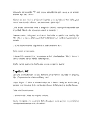 Liqing dijo sorprendido: “Ah, eso es una coincidencia. ¡Mi esposo y yo también
estamos aquí para cenar! "
Después de eso, volvió a preguntar fingiendo y con curiosidad: "Por cierto, ¿qué
puesto reservó, caja ordinaria, caja premium o caja de lujo?"
Claire estaba confundida sobre el arreglo de Charlie, y solo pudo responder con
sinceridad: “No sé esto. Mi esposo ordenó la ubicación ".
En ese momento, Liqing notó la existencia de Charlie, se tapó la boca, sonrió y dijo:
“Oh, este es tu esposo Charlie, ¿verdad? ¡Entonces era un hombre muy común en la
escuela! "
La burla escondida entre las palabras es particularmente dura.
Claire parecía avergonzada.
Liqing volvió a sus sentidos y se apresuró a decir disculpándose: "Oh, lo siento, lo
siento, cúlpame por ser franco, no te importa".
Charlie frunció levemente el ceño, esta señora, ¡no parece buena!
Capítulo 67:
Liqing no prestó atención a la cara de Claire, jaló al hombre a su lado con orgullo y
dijo: "¡Te presentaré a mi esposo Zheng Hao!"
Luego, elogió: "Él, él es el maestro mayor de la familia Zheng en Aurous Hill, y
también es el heredero de los cientos de millones de fortuna de la familia Zheng".
Claire asintió cortésmente.
La expresión de Charlie era un poco sombría.
Llevé a mi esposa a mi aniversario de bodas, ¡quién sabía que nos encontraríamos
con algo tan molesto a mitad de camino!
 