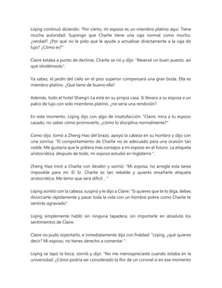 Liqing continuó diciendo: “Por cierto, mi esposo es un miembro platino aquí. Tiene
mucha autoridad. Supongo que Charlie tiene una caja normal como mucho,
¿verdad? ¿Por qué no le pido que le ayude a actualizar directamente a la caja de
lujo? ¿Cómo es?"
Claire estaba a punto de declinar, Charlie se rió y dijo: "Reservé un buen puesto, así
que olvidémoslo".
Ya sabes, el jardín del cielo en el piso superior compensará una gran boda. Ella es
miembro platino. ¿Qué tiene de bueno ella?
Además, todo el hotel Shangri-La está en su propia casa. Si llevara a su esposa a un
palco de lujo con solo miembros platino, ¿no sería una rendición?
En este momento, Liqing dijo con algo de insatisfacción: "Claire, mira a tu esposo
casado, no sabes cómo promoverlo, ¿cómo lo disciplina normalmente?"
Como dijo, tomó a Zheng Hao del brazo, apoyó la cabeza en su hombro y dijo con
una sonrisa: “El comportamiento de Charlie no es adecuado para una ocasión tan
noble. Me gustaría que le pidiera más consejos a mi esposo en el futuro. La etiqueta
aristocrática, después de todo, mi esposo estudió en Inglaterra ".
Zheng Hao miró a Charlie con desdén y sonrió: “Mi esposa, no arregle esta tarea
imposible para mí. El Sr. Charlie es tan rebelde y quieres enseñarle etiqueta
aristocrática. Me temo que será difícil. . "
Liqing asintió con la cabeza, suspiró y le dijo a Claire: "Si quieres que te lo diga, debes
divorciarte rápidamente y pasar toda la vida con un hombre pobre como Charlie te
sentirás agraviado".
Liqing simplemente habló sin ninguna tapadera, sin importarle en absoluto los
sentimientos de Claire.
Claire no pudo soportarlo, e inmediatamente dijo con frialdad: “Liqing, ¿qué quieres
decir? Mi esposo, no tienes derecho a comentar ".
Liqing se tapó la boca, sonrió y dijo: “No me menospreciaste cuando estaba en la
universidad. ¿Cómo podría ser considerado la flor de un coronel si en ese momento
 