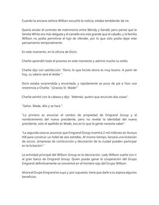 Cuando la anciana señora Willson escuchó la noticia, estaba temblando de ira.
Quería anular el contrato de matrimonio entre Wendy y Gerald, pero pensó que la
familia White era más delgada y el camello era más grande que el caballo, y la familia
Willson no podía permitirse el lujo de ofender, por lo que solo podía dejar este
pensamiento temporalmente.
En este momento, en la oficina de Doris.
Charlie aprendió todo el proceso en este momento y admiró mucho su estilo.
Charlie dijo con satisfacción: “Doris, lo que hiciste ahora es muy bueno. A partir de
hoy, su salario será el doble ".
Doris estaba sorprendida y encantada, y rápidamente se puso de pie e hizo una
reverencia a Charlie, "¡Gracias Sr. Wade!"
Charlie asintió con la cabeza y dijo: "Además, quiero que anuncies dos cosas".
"Señor. Wade, dilo y se hará ".
“Lo primero es anunciar el cambio de propiedad de Emgrand Group y el
nombramiento del nuevo presidente, pero no revelar la identidad del nuevo
presidente, solo el apellido es Wade, eso es lo que la gente necesita saber”.
“La segunda cosa es anunciar que Emgrand Group invertirá 2 mil millones en Aurous
Hill para construir un hotel de seis estrellas. Al mismo tiempo, lanzará una licitación
de socios. ¡Empresas de construcción y decoración de la ciudad pueden participar
en la licitación! ”
La actividad principal del Willson Group es la decoración. Lady Willson sueña con ir
al gran barco de Emgrand Group. Quien pueda ganar la cooperación del Grupo
Emgrand definitivamente se convertirá en el hombre rojo del Grupo Willson.
Ahora el Grupo Emgrand es suyo y, por supuesto, tiene que darle a su esposa algunos
beneficios.
 