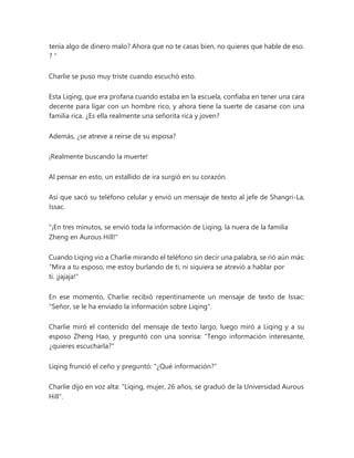 tenía algo de dinero malo? Ahora que no te casas bien, no quieres que hable de eso.
? "
Charlie se puso muy triste cuando escuchó esto.
Esta Liqing, que era profana cuando estaba en la escuela, confiaba en tener una cara
decente para ligar con un hombre rico, y ahora tiene la suerte de casarse con una
familia rica. ¿Es ella realmente una señorita rica y joven?
Además, ¿se atreve a reírse de su esposa?
¡Realmente buscando la muerte!
Al pensar en esto, un estallido de ira surgió en su corazón.
Así que sacó su teléfono celular y envió un mensaje de texto al jefe de Shangri-La,
Issac.
"¡En tres minutos, se envió toda la información de Liqing, la nuera de la familia
Zheng en Aurous Hill!"
Cuando Liqing vio a Charlie mirando el teléfono sin decir una palabra, se rió aún más:
“Mira a tu esposo, me estoy burlando de ti, ni siquiera se atrevió a hablar por
ti. ¡jajaja!"
En ese momento, Charlie recibió repentinamente un mensaje de texto de Issac:
"Señor, se le ha enviado la información sobre Liqing".
Charlie miró el contenido del mensaje de texto largo, luego miró a Liqing y a su
esposo Zheng Hao, y preguntó con una sonrisa: "Tengo información interesante,
¿quieres escucharla?"
Liqing frunció el ceño y preguntó: "¿Qué información?"
Charlie dijo en voz alta: "Liqing, mujer, 26 años, se graduó de la Universidad Aurous
Hill".
 