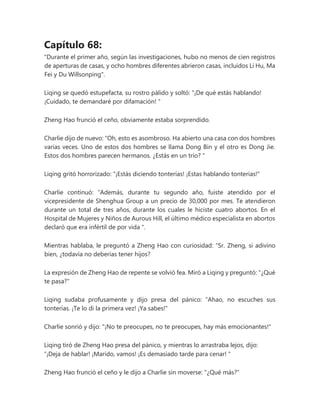 Capítulo 68:
"Durante el primer año, según las investigaciones, hubo no menos de cien registros
de aperturas de casas, y ocho hombres diferentes abrieron casas, incluidos Li Hu, Ma
Fei y Du Willsonping".
Liqing se quedó estupefacta, su rostro pálido y soltó: “¡De qué estás hablando!
¡Cuidado, te demandaré por difamación! "
Zheng Hao frunció el ceño, obviamente estaba sorprendido.
Charlie dijo de nuevo: “Oh, esto es asombroso. Ha abierto una casa con dos hombres
varias veces. Uno de estos dos hombres se llama Dong Bin y el otro es Dong Jie.
Estos dos hombres parecen hermanos. ¿Estás en un trío? "
Liqing gritó horrorizado: “¡Estás diciendo tonterías! ¡Estas hablando tonterias!"
Charlie continuó: “Además, durante tu segundo año, fuiste atendido por el
vicepresidente de Shenghua Group a un precio de 30,000 por mes. Te atendieron
durante un total de tres años, durante los cuales le hiciste cuatro abortos. En el
Hospital de Mujeres y Niños de Aurous Hill, el último médico especialista en abortos
declaró que era infértil de por vida ".
Mientras hablaba, le preguntó a Zheng Hao con curiosidad: “Sr. Zheng, si adivino
bien, ¿todavía no deberías tener hijos?
La expresión de Zheng Hao de repente se volvió fea. Miró a Liqing y preguntó: "¿Qué
te pasa?"
Liqing sudaba profusamente y dijo presa del pánico: “Ahao, no escuches sus
tonterías. ¡Te lo di la primera vez! ¡Ya sabes!"
Charlie sonrió y dijo: "¡No te preocupes, no te preocupes, hay más emocionantes!"
Liqing tiró de Zheng Hao presa del pánico, y mientras lo arrastraba lejos, dijo:
“¡Deja de hablar! ¡Marido, vamos! ¡Es demasiado tarde para cenar! "
Zheng Hao frunció el ceño y le dijo a Charlie sin moverse: "¿Qué más?"
 