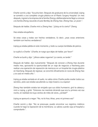Charlie sonrió y dijo: “Escucha bien. Después de graduarse de la universidad, Liqing
se sometió a una completa cirugía plástica en el Plastic Surgery Hospital. Un mes
después, ingresó a la empresa de la familia Zheng y deliberadamente llegó a conocer
a la familia Zheng rascando el auto Bentley de Zheng Hao. Zheng Hao, un joven ".
Después de hablar, Charlie miró a Zheng Hao: "¿Estoy en lo cierto?" Zheng
Hao estaba estupefacto.
Sé estas cosas y todas son hechos verdaderos. Es decir, ¿esas cosas anteriores
también son hechos verdaderos?
Liqing ya estaba pálida en este momento, y todo su cuerpo temblaba de pánico.
Le suplicó a Charlie: "¡Charlie, te ruego que dejes de hablar, por favor!"
Charlie se burló y dijo: “¿Ahora sabes rogarme? ¡Lo siento, es tarde! "
Después de hablar, dijo nuevamente: “Después de conocer a Zheng Hao durante
medio mes, aprovechó la oportunidad de un viaje de negocios a Haicheng para
realizar una operación de reparación de meniscos en un hospital de cirugía plástica
en Haicheng. Después de regresar, se convirtió oficialmente en novia de Zheng Hao
y se casó en medio año ".
Liqing ya estaba sentada en el suelo, no sabía cómo Charlie podía revelar todos sus
secretos, ¡esto casi estaba sacudiendo su viejo trasero a su esposo!
Zheng Hao también estaba tan enojado que sus oídos humearon, giró la cabeza y
miró a Liqing, y gritó: "Entonces me mentiste diciendo que era tu primera vez esa
noche, en realidad era tuya cientos de miles de veces, ¿verdad?"
Liqing se apresuró a negar: "No, no lo hice, Ahao, ¡eres mi primera vez!"
Charlie sonrió y dijo: “No se preocupe, puedo encontrar sus registros médicos
cuando le hago la reparación de la membrana. Lo sabrás cuando vaya al hospital a
comprobarlo ”.
 
