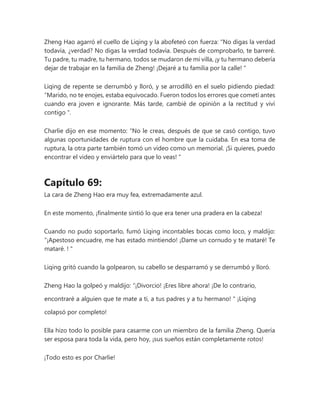 Zheng Hao agarró el cuello de Liqing y la abofeteó con fuerza: “No digas la verdad
todavía, ¿verdad? No digas la verdad todavía. Después de comprobarlo, te barreré.
Tu padre, tu madre, tu hermano, todos se mudaron de mi villa, ¡y tu hermano debería
dejar de trabajar en la familia de Zheng! ¡Dejaré a tu familia por la calle! "
Liqing de repente se derrumbó y lloró, y se arrodilló en el suelo pidiendo piedad:
“Marido, no te enojes, estaba equivocado. Fueron todos los errores que cometí antes
cuando era joven e ignorante. Más tarde, cambié de opinión a la rectitud y viví
contigo ".
Charlie dijo en ese momento: “No le creas, después de que se casó contigo, tuvo
algunas oportunidades de ruptura con el hombre que la cuidaba. En esa toma de
ruptura, la otra parte también tomó un video como un memorial. ¡Si quieres, puedo
encontrar el video y enviártelo para que lo veas! "
Capítulo 69:
La cara de Zheng Hao era muy fea, extremadamente azul.
En este momento, ¡finalmente sintió lo que era tener una pradera en la cabeza!
Cuando no pudo soportarlo, fumó Liqing incontables bocas como loco, y maldijo:
“¡Apestoso encuadre, me has estado mintiendo! ¡Dame un cornudo y te mataré! Te
mataré. ! "
Liqing gritó cuando la golpearon, su cabello se desparramó y se derrumbó y lloró.
Zheng Hao la golpeó y maldijo: “¡Divorcio! ¡Eres libre ahora! ¡De lo contrario,
encontraré a alguien que te mate a ti, a tus padres y a tu hermano! " ¡Liqing
colapsó por completo!
Ella hizo todo lo posible para casarme con un miembro de la familia Zheng. Quería
ser esposa para toda la vida, pero hoy, ¡sus sueños están completamente rotos!
¡Todo esto es por Charlie!
 