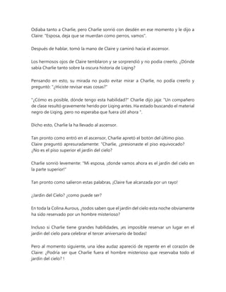 Odiaba tanto a Charlie, pero Charlie sonrió con desdén en ese momento y le dijo a
Claire: "Esposa, deja que se muerdan como perros, vamos".
Después de hablar, tomó la mano de Claire y caminó hacia el ascensor.
Los hermosos ojos de Claire temblaron y se sorprendió y no podía creerlo. ¿Dónde
sabía Charlie tanto sobre la oscura historia de Liqing?
Pensando en esto, su mirada no pudo evitar mirar a Charlie, no podía creerlo y
preguntó: "¿Hiciste revisar esas cosas?"
"¿Cómo es posible, dónde tengo esta habilidad?" Charlie dijo jaja: “Un compañero
de clase resultó gravemente herido por Liqing antes. Ha estado buscando el material
negro de Liqing, pero no esperaba que fuera útil ahora ".
Dicho esto, Charlie la ha llevado al ascensor.
Tan pronto como entró en el ascensor, Charlie apretó el botón del último piso.
Claire preguntó apresuradamente: “Charlie, ¿presionaste el piso equivocado?
¿No es el piso superior el jardín del cielo?
Charlie sonrió levemente: "Mi esposa, ¡donde vamos ahora es el jardín del cielo en
la parte superior!"
Tan pronto como salieron estas palabras, ¡Claire fue alcanzada por un rayo!
¿Jardin del Cielo? ¿como puede ser?
En toda la Colina Aurous, ¿todos saben que el jardín del cielo esta noche obviamente
ha sido reservado por un hombre misterioso?
Incluso si Charlie tiene grandes habilidades, ¡es imposible reservar un lugar en el
jardín del cielo para celebrar el tercer aniversario de bodas!
Pero al momento siguiente, una idea audaz apareció de repente en el corazón de
Claire: ¿Podría ser que Charlie fuera el hombre misterioso que reservaba todo el
jardín del cielo? !
 