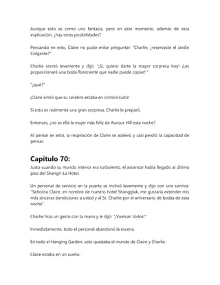 Aunque esto es como una fantasía, pero en este momento, además de esta
explicación, ¿hay otras posibilidades?
Pensando en esto, Claire no pudo evitar preguntar: "Charlie, ¿reservaste el Jardín
Colgante?"
Charlie sonrió levemente y dijo: “¡Sí, quiero darte la mayor sorpresa hoy! ¡Les
proporcionaré una boda floreciente que nadie puede copiar! "
"¿qué?"
¡Claire sintió que su cerebro estaba en cortocircuito!
Si esto es realmente una gran sorpresa, Charlie le preparó.
Entonces, ¿no es ella la mujer más feliz de Aurous Hill esta noche?
Al pensar en esto, la respiración de Claire se aceleró y casi perdió la capacidad de
pensar.
Capítulo 70:
Justo cuando su mundo interior era turbulento, el ascensor había llegado al último
piso del Shangri-La Hotel.
Un personal de servicio en la puerta se inclinó levemente y dijo con una sonrisa:
"Señorita Claire, en nombre de nuestro hotel Shangglak, me gustaría extender mis
más sinceras bendiciones a usted y al Sr. Charlie por el aniversario de bodas de esta
noche".
Charlie hizo un gesto con la mano y le dijo: "¡Vuelvan todos!"
Inmediatamente, todo el personal abandonó la escena,
En todo el Hanging Garden, solo quedaba el mundo de Claire y Charlie.
Claire estaba en un sueño.
 