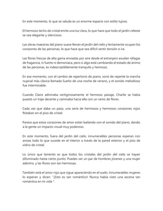 En este momento, lo que se saluda es un enorme espacio con estilo lujoso.
El hermoso techo de cristal emite una luz clara, lo que hace que todo el jardín celeste
se vea elegante y silencioso.
Las obras maestras del piano suave llenan el jardín del cielo y lentamente ocupan los
corazones de las personas, lo que hace que sea difícil sentir tensión e ira.
Las flores frescas de alta gama enviadas por aire desde el extranjero exudan ráfagas
de fragancia, ni fuerte ni demoníaca, pero si algo está cambiando el estado de ánimo
de las personas, es indescriptiblemente tranquilo y hermoso.
En ese momento, con el cambio de repertorio de piano, sonó de repente la marcha
nupcial más clásica llamada Sueño de una noche de verano, y el sonido melodioso
fue interminable.
Cuando Claire admiraba vertiginosamente el hermoso paisaje, Charlie se había
puesto un traje decente y caminaba hacia ella con un ramo de flores.
Cada vez que daba un paso, una serie de hermosos y hermosos corazones rojos
flotaban en el piso de cristal.
Parece que estos corazones de amor están bailando con el sonido del piano, dando
a la gente un impacto visual muy poderoso.
En este momento, fuera del jardín del cielo, innumerables personas esperan con
ansias todo lo que sucede en el interior a través de la pared exterior y el piso de
vidrio de cristal.
Lo único que lamento es que todos los cristales del jardín del cielo se hayan
difuminado hasta cierto punto. Puedes ver un par de hombres jóvenes y una mujer
adentro, y las flores son tan hermosas.
También está el amor rojo que sigue apareciendo en el suelo. Innumerables mujeres
lo esperan y dicen: “¡Esto es tan romántico! Nunca había visto una escena tan
romántica en mi vida ".
 