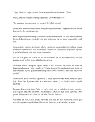 "¡Si yo fuera esa mujer, moriría de un ataque al corazón ahora!" "¡Dios
mio! ¡La figura de ese hombre parece la de un misterioso rico! "
“¡Es una pena que no pueda ver su cara! Oh! ¡Qué tortura!
Las escenas en el jardín del cielo sumergieron por completo a las personas que vieron
la emoción del mundo exterior.
Miles de personas lo miran y lo admiran con extrema envidia. Los ojos de todos están
llenos de bendiciones, mirando este gran jardín que parece estar suspendido en el
aire.
Innumerables mujeres rompieron a llorar y sintieron una envidia incontrolable en sus
corazones. Estaban aún más abrumados. Estaban tan celosos que no podían esperar
a ser la heroína de esta gran boda esta noche.
Incluso si la gente no puede ver los rostros reales de los dos esta noche, todavía
pueden sentir lo feliz que está la heroína ahora.
Charlie se acercó a ella paso a paso, señaló la vista nocturna de Aurous Hill fuera de
la ventana francesa y dijo con afecto: “¡Claire, te amo! No podía darte una boda en
ese entonces, espero que esta sea solo para nosotros. Una boda para dos, ¡te puede
gustar! "
Claire volvió a sus sentidos, tapándose la boca, pero el llanto de las flores de pera
trajo lluvia, las lágrimas caían al suelo como perlas, y su bonito rostro seguía
cayendo.
Después de escuchar esto, Claire no pudo evitar más la turbulencia en su corazón,
dio un paso adelante, se lanzó a los brazos de Charlie y dijo entre lágrimas: “¡Me
gusta! ¡Me gusta mucho! Gracias. ¡Gracias Charlie! ¡Gracias!"
Hablando de esto, Claire estaba llorando aún más. En este momento, sintió que
todos los agravios que había sufrido en los últimos tres años valían la pena.
 