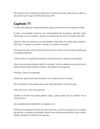 No importa cómo Charlie hizo todo esto, al menos por ahora, ella está muy feliz, ¡y
esta noche es la mujer más feliz de Aurous Hill!
Capítulo 71
A través del nebuloso cristal esmerilado, toda la Colina Aurous vio esta gran boda.
Si bien innumerables personas son extremadamente envidiosas, también están
adivinando en sus corazones, ¿quién es la pareja que se casó en el jardín del cielo?
Además, estas dos personas son demasiado misteriosas. A su boda solo asistieron
ellos dos, ni siquiera un familiar o amigo, ¡ni siquiera un testigo!
En el escenario de cristal, Charlie tomó la mano de Claire y sacó el collar de jade que
ya estaba preparado.
"Claire, este es mi regalo de aniversario de bodas para ti, ¡espero que te guste!"
Claire miró el collar de jade cristalino y exclamó: “¿Este no debería ser el tesoro de la
tienda de Rare Earth Pavilion? Charlie, ¿de dónde lo conseguiste?
Al hablar, Claire se sorprendió.
¿Podría ser que Charlie sea el hombre rico a nivel divino en el video?
De lo contrario, ¿cómo podría estar este collar de jade en su mano? pero
¡Pero esto no es, esto no puede ser!
¿Quién es Charlie? No podría saberlo mejor, ¿cómo podría ser un hombre rico al
nivel de Dios?
¡Es completamente indiferente a la palabra rico!
Charlie vio la sorpresa de Claire en este momento, y sintió un impulso en su corazón
de decirle su verdadera identidad y decirle que era descendiente de la gran familia
Wade y heredero de billones de riquezas.
 