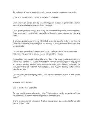 Sin embargo, al momento siguiente, de repente pensó en un asunto muy serio.
¿Cuál es la situación de la familia Wade ahora? ¡No lo sé!
En mi impresión, conocí a mi tío cuando era joven, es decir, la generación anterior
de toda la familia Wade no era la única con papá.
Dado que hay más de un hijo, esos tíos y tíos míos también pueden tener herederos.
Estas personas lo considerarán inevitablemente como una espina en los ojos y la
carne.
Si anuncia precipitadamente su identidad antes de saberlo todo y no tiene la
capacidad suficiente para protegerse a sí mismo y a Claire, ¡entonces teme que Claire
sea asesinada!
Los métodos que utilizan los ricos para luchar por la propiedad son muy crueles.
Realmente no quiere a su amada esposa porque corre riesgos.
Pensando en esto, mintió deliberadamente: “Este collar se ve exactamente como el
tesoro de la tienda de la ciudad de Rare Earth Pavilion, pero es algo que pagué para
encontrar a alguien a quien imitar. Aunque también utiliza buenos materiales de
jade, es similar al del Pabellón. Aún así, todavía está muy por detrás y costó decenas
de miles en total ".
Con eso dicho, Charlie le preguntó a Claire nerviosamente de nuevo: "Claire, ¿no te
gusta?"
¡Claire se sintió aliviada!
Esto es mucho más razonable.
Así que sonrió apresuradamente y dijo: “¡Tonto, cómo puedo no gustarme! ¡Has
hecho tanto, y es demasiado tarde para que no me mueva! "
Charlie también exhaló un suspiro de alivio y se apresuró a ponerse el collar de jade
para el propio Claire.
 