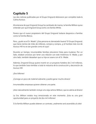 Capítulo 5
Las dos noticias publicadas por el Grupo Emgrand detonaron por completo toda la
Colina Aurous.
Al enterarse de que Emgrand Group ha cambiado de manos, la familia Willson quiso
entender por qué Emgrand Group echó a la familia White.
Parece que el nuevo propietario del Grupo Emgrand todavía desprecia a familias
como la Familia Blanca.
Pero, ¿quién es el Sr. Wade? ¿Esta persona es demasiado buena? El Grupo Emgrand,
que tiene cientos de miles de millones, compra y compra, ¡y el hombre más rico de
Aurous Hill no es tan grande como el suyo!
Durante un tiempo, innumerables familias estuvieron listas para mudarse. Por un
lado, estaban ansiosos por tener una relación con este misterioso Sr. Wade, y por
otro lado, también deseaban que su hija se casara con el Sr. Wade.
Además, Emgrand Group quiere invertir en un proyecto hotelero de 2 mil millones,
lo que también hace temblar a toda la industria de la construcción y decoración de
Aurous Hill.
¡Dos billones!
¡Consiga un poco de material sobrante y podrá ganar mucho dinero!
Innumerables empresas quieren obtener una parte.
¡Esto naturalmente también incluye a la vieja señora Willson, que es adicta al dinero!
La Sra. Willson estaba muy emocionada en este momento. ¡Esta es una gran
oportunidad para un proyecto de dos mil millones!
Si la familia Willson puede obtener un contrato, ¡realmente será ascendido al cielo!
 