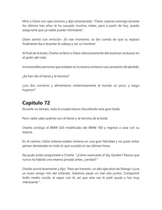 Miró a Claire con ojos sinceros y dijo emocionado: "Claire, casarse conmigo durante
los últimos tres años te ha causado muchos males, pero a partir de hoy, puedo
asegurarte que ya nadie puede intimidarte".
Claire asintió con emoción. ¡En ese momento, se dio cuenta de que su esposo
finalmente iba a levantar la cabeza y ser un hombre!
Al final de la boda, Charlie se llevó a Claire silenciosamente del ascensor exclusivo en
el jardín del cielo.
Innumerables personas que estaban en la escena sintieron una sensación de pérdida.
¿Se han ido el héroe y la heroína?
¿Los dos corrieron y alimentaron misteriosamente al mundo un poco, y luego
huyeron?
Capítulo 72
Durante un tiempo, toda la ciudad estuvo discutiendo esta gran boda.
Pero nadie sabe quiénes son el héroe y la heroína de la boda.
Charlie condujo el BMW 520 modificado del BMW 760 y regresó a casa con su
esposa.
En el camino, Claire todavía estaba inmersa en una gran felicidad y no pudo evitar
pensar demasiado en todo lo que sucedió en las últimas horas.
No pudo evitar preguntarle a Charlie: “¿Cómo reservaste el Sky Garden? Parece que
nunca ha habido una reserva privada antes, ¿verdad? "
Charlie sonrió levemente y dijo: “Para ser honesto, un alto ejecutivo de Shangri-La es
un buen amigo mío del orfanato. Solíamos pasar un mal rato juntos. Compartiré
bollo medio cocido al vapor con él, así que esta vez le pedí ayuda y fue muy
interesante ".
 