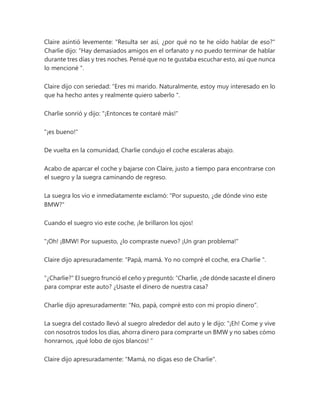 Claire asintió levemente: "Resulta ser así, ¿por qué no te he oído hablar de eso?"
Charlie dijo: “Hay demasiados amigos en el orfanato y no puedo terminar de hablar
durante tres días y tres noches. Pensé que no te gustaba escuchar esto, así que nunca
lo mencioné ".
Claire dijo con seriedad: “Eres mi marido. Naturalmente, estoy muy interesado en lo
que ha hecho antes y realmente quiero saberlo ".
Charlie sonrió y dijo: "¡Entonces te contaré más!"
"¡es bueno!"
De vuelta en la comunidad, Charlie condujo el coche escaleras abajo.
Acabo de aparcar el coche y bajarse con Claire, justo a tiempo para encontrarse con
el suegro y la suegra caminando de regreso.
La suegra los vio e inmediatamente exclamó: "Por supuesto, ¿de dónde vino este
BMW?"
Cuando el suegro vio este coche, ¡le brillaron los ojos!
"¡Oh! ¡BMW! Por supuesto, ¿lo compraste nuevo? ¡Un gran problema!"
Claire dijo apresuradamente: “Papá, mamá. Yo no compré el coche, era Charlie ".
"¿Charlie?" El suegro frunció el ceño y preguntó: “Charlie, ¿de dónde sacaste el dinero
para comprar este auto? ¿Usaste el dinero de nuestra casa?
Charlie dijo apresuradamente: "No, papá, compré esto con mi propio dinero".
La suegra del costado llevó al suegro alrededor del auto y le dijo: “¡Eh! Come y vive
con nosotros todos los días, ahorra dinero para comprarte un BMW y no sabes cómo
honrarnos, ¡qué lobo de ojos blancos! ”
Claire dijo apresuradamente: "Mamá, no digas eso de Charlie".
 