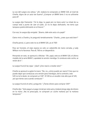 La voz del suegro era celosa: “¿Eh, todavía te compraste un BMW 520, al nivel de
Charlie, digno de un auto tan bueno? ¿Comprar un BMW Serie 3 no es suficiente
para él?
La suegra dijo fríamente: “¡Te lo digo, tu papá aún no tiene auto! La mitad de su
cuerpo está a punto de caer al suelo. ¡Si no le dejas disfrutarlo, me temo que
tampoco podrá disfrutarlo en el futuro! "
Con eso, la suegra dijo enojada: "¡Bueno, dale este auto a tu papá!"
Claire miró a Charlie y le preguntó tentativamente: "Charlie, ¿crees que está bien?"
Charlie pensó, sí, pero este no es el BMW 520, ¡es el 760!
Para ser honesto, el viejo esposo es solo un cabestrillo de mano cerrada, y Lady
Willson no lo favorece. Para él, 760 es un desperdicio.
Pensando en esto, se apresuró a felicitar: “Oh, papá, este es el BMW 520, el último
modelo de la serie BMW 5, apodado la versión mendiga. Si conduces este coche, se
reirán de ti ".
La suegra frunció las cejas: “¿Qué? ¿Eres reacio a revelar esto? "
Charlie se apresuró a agitar la mano: "No, no, ¿cómo puedo ser reacio? Creo que no
puedo dejar que conduzcas una versión para mendigos, de lo contrario, este
520 no te lo darán, te compraré un 530". El 530 es un escalón más alto que el 520,
¡así que tienes cara cuando conduces! "
La suegra frunció el ceño y preguntó: "¿Tienes dinero para comprar 530?"
Charlie dijo: “Solo pagué un pago inicial por este auto y todavía tengo algo de dinero
en la mano. ¡No te preocupes, te compraré un coche mañana por la mañana
temprano! "
 