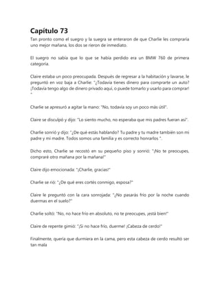Capítulo 73
Tan pronto como el suegro y la suegra se enteraron de que Charlie les compraría
uno mejor mañana, los dos se rieron de inmediato.
El suegro no sabía que lo que se había perdido era un BMW 760 de primera
categoría.
Claire estaba un poco preocupada. Después de regresar a la habitación y lavarse, le
preguntó en voz baja a Charlie: “¿Todavía tienes dinero para comprarte un auto?
¡Todavía tengo algo de dinero privado aquí, o puede tomarlo y usarlo para comprar!
"
Charlie se apresuró a agitar la mano: "No, todavía soy un poco más útil".
Claire se disculpó y dijo: "Lo siento mucho, no esperaba que mis padres fueran así".
Charlie sonrió y dijo: “¿De qué estás hablando? Tu padre y tu madre también son mi
padre y mi madre. Todos somos una familia y es correcto honrarlos ".
Dicho esto, Charlie se recostó en su pequeño piso y sonrió: "¡No te preocupes,
compraré otro mañana por la mañana!"
Claire dijo emocionada: "¡Charlie, gracias!"
Charlie se rió: "¿De qué eres cortés conmigo, esposa?"
Claire le preguntó con la cara sonrojada: "¿No pasarás frío por la noche cuando
duermas en el suelo?"
Charlie soltó: "No, no hace frío en absoluto, no te preocupes, ¡está bien!"
Claire de repente gimió: “¡Si no hace frío, duerme! ¡Cabeza de cerdo!"
Finalmente, quería que durmiera en la cama, pero esta cabeza de cerdo resultó ser
tan mala
 