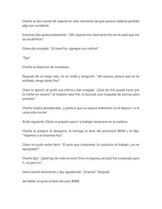Charlie se dio cuenta de repente en este momento de que parecía haberse perdido
algo por accidente.
Entonces dijo apresuradamente: "¡Oh, esposa mía, hace tanto frío en el suelo que me
da escalofríos!"
Claire dijo enojada: "¡Si hace frío, agregue una colcha!"
"Oye"
Charlie se deprimió de inmediato.
Después de un largo rato, no se rindió y preguntó: "¡Mi esposa, parece que se ha
enfriado, tengo tanto frío!"
Claire lo ignoró, se quitó una colcha y dijo enojada: “¿Qué tan frío puede hacer por
la noche en verano? ¡Si todavía hace frío, te buscaré una chaqueta de plumas para
ponerte! "
Charlie estaba desesperado, ¡y parecía que su esposa realmente no lo dejaría ir a la
cama esta noche!
Al día siguiente, Claire se preparó para ir a trabajar temprano en la mañana.
Charlie le preparó el desayuno, le entregó la llave del automóvil BMW y le dijo:
"Vayamos a la empresa hoy".
Claire no pudo evitar decir: "El auto que compraste, lo conduzco al trabajo, ¿no es
apropiado?"
Charlie dijo: “¿Qué hay de malo en esto? Eres mi esposa y el auto fue comprado para
ti, no para mí ".
Claire asintió levemente y dijo agradecida: "¡Gracias!" Después
de hablar, le quitó la llave del auto BMW.
 