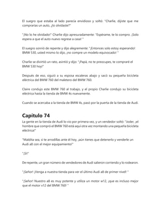 El suegro que estaba al lado parecía envidioso y soltó: "Charlie, dijiste que me
comprarías un auto, ¿lo olvidaste?"
"¡No lo he olvidado!" Charlie dijo apresuradamente: “Espérame, te lo compro. ¡Solo
espera a que el auto nuevo regrese a casa! "
El suegro sonrió de repente y dijo alegremente: “¡Entonces solo estoy esperando!
BMW 530, usted mismo lo dijo, ¡no compre un modelo equivocado! "
Charlie se divirtió un rato, asintió y dijo: "¡Papá, no te preocupes, te compraré el
BMW 530 hoy!"
Después de eso, siguió a su esposa escaleras abajo y sacó su pequeña bicicleta
eléctrica del BMW 760 del maletero del BMW 760.
Claire condujo este BMW 760 al trabajo, y el propio Charlie condujo su bicicleta
eléctrica hasta la tienda de BMW 4s nuevamente.
Cuando se acercaba a la tienda de BMW 4s, pasó por la puerta de la tienda de Audi.
Capítulo 74
La gente en la tienda de Audi lo vio por primera vez, y un vendedor soltó: "Joder, ¡el
hombre que compró el BMW 760 está aquí otra vez montando una pequeña bicicleta
eléctrica!"
"Maldita sea, si te arrodillas ante él hoy, ¡aún tienes que detenerlo y venderle un
Audi a8 con el mejor equipamiento!"
"¡Si!"
De repente, un gran número de vendedores de Audi salieron corriendo y lo rodearon.
"¡Señor! ¡Venga a nuestra tienda para ver el último Audi a8 de primer nivel! "
"¡Señor! Nuestro a8 es muy potente y utiliza un motor w12, ¡que es incluso mejor
que el motor v12 del BMW 760! "
 