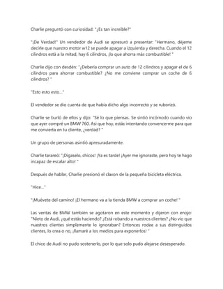 Charlie preguntó con curiosidad: "¿Es tan increíble?"
"¡De Verdad!" Un vendedor de Audi se apresuró a presentar: “Hermano, déjeme
decirle que nuestro motor w12 se puede apagar a izquierda y derecha. Cuando el 12
cilindros está a la mitad, hay 6 cilindros, ¡lo que ahorra más combustible! "
Charlie dijo con desdén: “¿Debería comprar un auto de 12 cilindros y apagar el de 6
cilindros para ahorrar combustible? ¿No me conviene comprar un coche de 6
cilindros? "
"Esto esto esto…"
El vendedor se dio cuenta de que había dicho algo incorrecto y se ruborizó.
Charlie se burló de ellos y dijo: “Sé lo que piensas. Se sintió incómodo cuando vio
que ayer compré un BMW 760. Así que hoy, estás intentando convencerme para que
me convierta en tu cliente, ¿verdad? "
Un grupo de personas asintió apresuradamente.
Charlie tarareó: “¡Dígaselo, chicos! ¡Ya es tarde! ¡Ayer me ignoraste, pero hoy te hago
incapaz de escalar alto! "
Después de hablar, Charlie presionó el claxon de la pequeña bicicleta eléctrica.
"Hice…"
"¡Muévete del camino! ¡El hermano va a la tienda BMW a comprar un coche! "
Las ventas de BMW también se agotaron en este momento y dijeron con enojo:
“Nieto de Audi, ¿qué estás haciendo? ¿Está robando a nuestros clientes? ¿No vio que
nuestros clientes simplemente lo ignoraban? Entonces rodee a sus distinguidos
clientes, lo crea o no, ¡llamaré a los medios para exponerlos! "
El chico de Audi no pudo sostenerlo, por lo que solo pudo alejarse desesperado.
 
