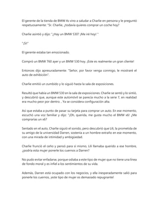 El gerente de la tienda de BMW 4s vino a saludar a Charlie en persona y le preguntó
respetuosamente: “Sr. Charlie, ¿todavía quieres comprar un coche hoy?
Charlie asintió y dijo: “¿Hay un BMW 530? ¡Me iré hoy! "
"¡Si!"
El gerente estaba tan emocionado.
Compró un BMW 760 ayer y un BMW 530 hoy. ¡Este es realmente un gran cliente!
Entonces dijo apresuradamente: "Señor, por favor venga conmigo, le mostraré el
auto de exhibición".
Charlie emitió un zumbido y lo siguió hasta la sala de exposiciones.
Resultó que había un BMW 530 en la sala de exposiciones. Charlie se sentó y lo sintió,
y descubrió que, aunque este automóvil se parecía mucho a la serie 7, en realidad
era mucho peor por dentro. , Ya se considera configuración alta.
Así que estaba a punto de pasar su tarjeta para comprar un auto. En ese momento,
escuchó una voz familiar y dijo: “¡Oh, querida, me gusta mucho el BMW x6! ¿Me
comprarías un x6?
Sentado en el auto, Charlie siguió el sonido, pero descubrió que Lili, la prometida de
su amigo de la universidad Darren, sostenía a un hombre extraño en ese momento,
con una mirada de intimidad y ambigüedad.
Charlie frunció el ceño y pensó para sí mismo, Lili llamaba querido a ese hombre,
¿podría esta mujer ponerle los cuernos a Darren?
No pudo evitar enfadarse, porque odiaba a este tipo de mujer que no tiene una línea
de fondo moral y es infiel a los sentimientos de su vida.
Además, Darren está ocupado con los negocios, y ella inesperadamente salió para
ponerle los cuernos, ¡este tipo de mujer es demasiado repugnante!
 