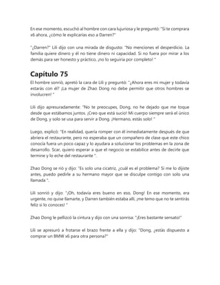 En ese momento, escuchó al hombre con cara lujuriosa y le preguntó: "Si te comprara
x6 ahora, ¿cómo le explicarías eso a Darren?"
"¿Darren?" Lili dijo con una mirada de disgusto: “No menciones el desperdicio. La
familia quiere dinero y él no tiene dinero ni capacidad. Si no fuera por mirar a los
demás para ser honesto y práctico, ¡no lo seguiría por completo! "
Capítulo 75
El hombre sonrió, apretó la cara de Lili y preguntó: “¿Ahora eres mi mujer y todavía
estarás con él? ¡La mujer de Zhao Dong no debe permitir que otros hombres se
involucren! "
Lili dijo apresuradamente: “No te preocupes, Dong, no he dejado que me toque
desde que estábamos juntos. ¡Creo que está sucio! Mi cuerpo siempre será el único
de Dong, y solo se usa para servir a Dong. ¡Hermano, estás solo! "
Luego, explicó: “En realidad, quería romper con él inmediatamente después de que
abriera el restaurante, pero no esperaba que un compañero de clase que este chico
conocía fuera un poco capaz y lo ayudara a solucionar los problemas en la zona de
desarrollo. Scar, quiero esperar a que el negocio se estabilice antes de decirle que
termine y lo eche del restaurante ".
Zhao Dong se rió y dijo: “Es solo una cicatriz, ¿cuál es el problema? Si me lo dijiste
antes, puedo pedirle a su hermano mayor que se disculpe contigo con solo una
llamada ".
Lili sonrió y dijo: “¡Oh, todavía eres bueno en eso, Dong! En ese momento, era
urgente, no quise llamarte, y Darren también estaba allí, ¡me temo que no te sentirás
feliz si lo conoces! "
Zhao Dong le pellizcó la cintura y dijo con una sonrisa: "¡Eres bastante sensato!"
Lili se apresuró a frotarse el brazo frente a ella y dijo: "Dong, ¿estás dispuesto a
comprar un BMW x6 para otra persona?"
 