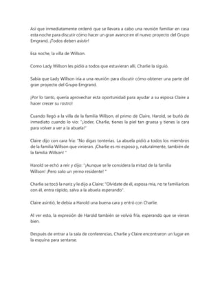 Así que inmediatamente ordenó que se llevara a cabo una reunión familiar en casa
esta noche para discutir cómo hacer un gran avance en el nuevo proyecto del Grupo
Emgrand. ¡Todos deben asistir!
Esa noche, la villa de Willson.
Como Lady Willson les pidió a todos que estuvieran allí, Charlie la siguió.
Sabía que Lady Willson iría a una reunión para discutir cómo obtener una parte del
gran proyecto del Grupo Emgrand.
¡Por lo tanto, quería aprovechar esta oportunidad para ayudar a su esposa Claire a
hacer crecer su rostro!
Cuando llegó a la villa de la familia Willson, el primo de Claire, Harold, se burló de
inmediato cuando lo vio: "¡Joder, Charlie, tienes la piel tan gruesa y tienes la cara
para volver a ver a la abuela!"
Claire dijo con cara fría: “No digas tonterías. La abuela pidió a todos los miembros
de la familia Willson que vinieran. ¡Charlie es mi esposo y, naturalmente, también de
la familia Willson! "
Harold se echó a reír y dijo: “¡Aunque se le considera la mitad de la familia
Willson! ¡Pero solo un yerno residente! "
Charlie se tocó la nariz y le dijo a Claire: "Olvídate de él, esposa mía, no te familiarices
con él, entra rápido, salva a la abuela esperando".
Claire asintió, le debía a Harold una buena cara y entró con Charlie.
Al ver esto, la expresión de Harold también se volvió fría, esperando que se vieran
bien.
Después de entrar a la sala de conferencias, Charlie y Claire encontraron un lugar en
la esquina para sentarse.
 