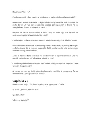 Darren dijo: "¡Soy yo!"
Charlie preguntó: "¿Está escrito su nombre en el registro industrial y comercial?"
Darren dijo: “Ese no es el caso. El registro industrial y comercial está a nombre del
padre de Lili. Lili y yo aún no estamos casados. Como pagaron el dinero, no fue
apropiado escribir mi nombre en el papel ”.
Después de hablar, Darren volvió a decir: "Pero su padre dijo que después de
casarnos, me cedería la propiedad del hotel".
Charlie negó con la cabeza mientras escuchaba, este tonto, ¡no sé si lo han usado!
Lili lo trató como a una vaca, a un caballo y como a un esclavo, y le pidió que trabajara
en la hostelería de la zona de desarrollo. Salió a robar gente sola, se juntó con
hombres ricos y planeó echarlo.
Ahora el hotel no tiene nada que ver con Darren en el registro comercial. Una vez
que Lili vuelve la cara, ¡él solo puede salir de la casa!
Cuando llegue el momento, no solo todo será en vano, ¡sino que sus propios 100.000
también desaparecerán!
Al pensar en esto, se sintió aún más disgustado con Lili y le preguntó a Darren
directamente: "¿Por qué salió Lili ahora?"
Capítulo 76
Darren sonrió y dijo: "Ella, fue a la peluquería, ¿qué pasa?" Charlie
se burló: “¿Peinar? ¿Ella dijo eso?
"¡Sí, de hecho!"
"¿Crees lo que dijo?"
 