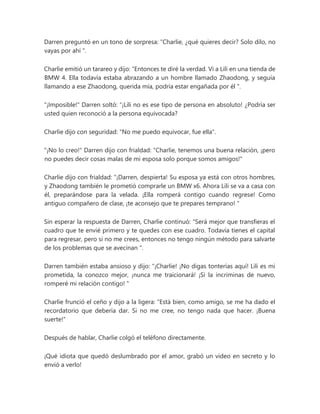 Darren preguntó en un tono de sorpresa: “Charlie, ¿qué quieres decir? Solo dilo, no
vayas por ahí ".
Charlie emitió un tarareo y dijo: “Entonces te diré la verdad. Vi a Lili en una tienda de
BMW 4. Ella todavía estaba abrazando a un hombre llamado Zhaodong, y seguía
llamando a ese Zhaodong, querida mía, podría estar engañada por él ".
"¡Imposible!" Darren soltó: “¡Lili no es ese tipo de persona en absoluto! ¿Podría ser
usted quien reconoció a la persona equivocada?
Charlie dijo con seguridad: "No me puedo equivocar, fue ella".
"¡No lo creo!" Darren dijo con frialdad: "Charlie, tenemos una buena relación, ¡pero
no puedes decir cosas malas de mi esposa solo porque somos amigos!"
Charlie dijo con frialdad: “¡Darren, despierta! Su esposa ya está con otros hombres,
y Zhaodong también le prometió comprarle un BMW x6. Ahora Lili se va a casa con
él, preparándose para la velada. ¡Ella romperá contigo cuando regrese! Como
antiguo compañero de clase, ¡te aconsejo que te prepares temprano! "
Sin esperar la respuesta de Darren, Charlie continuó: “Será mejor que transfieras el
cuadro que te envié primero y te quedes con ese cuadro. Todavía tienes el capital
para regresar, pero si no me crees, entonces no tengo ningún método para salvarte
de los problemas que se avecinan ".
Darren también estaba ansioso y dijo: “¡Charlie! ¡No digas tonterías aquí! Lili es mi
prometida, la conozco mejor, ¡nunca me traicionará! ¡Si la incriminas de nuevo,
romperé mi relación contigo! "
Charlie frunció el ceño y dijo a la ligera: “Está bien, como amigo, se me ha dado el
recordatorio que debería dar. Si no me cree, no tengo nada que hacer. ¡Buena
suerte!"
Después de hablar, Charlie colgó el teléfono directamente.
¡Qué idiota que quedó deslumbrado por el amor, grabó un video en secreto y lo
envió a verlo!
 
