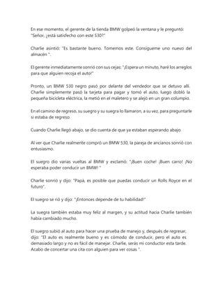 En ese momento, el gerente de la tienda BMW golpeó la ventana y le preguntó:
"Señor, ¿está satisfecho con este 530?"
Charlie asintió: “Es bastante bueno. Tomemos este. Consígueme uno nuevo del
almacén ".
El gerente inmediatamente sonrió con sus cejas: "¡Espera un minuto, haré los arreglos
para que alguien recoja el auto!"
Pronto, un BMW 530 negro pasó por delante del vendedor que se detuvo allí.
Charlie simplemente pasó la tarjeta para pagar y tomó el auto, luego dobló la
pequeña bicicleta eléctrica, la metió en el maletero y se alejó en un gran columpio.
En el camino de regreso, su suegro y su suegra lo llamaron, a su vez, para preguntarle
si estaba de regreso.
Cuando Charlie llegó abajo, se dio cuenta de que ya estaban esperando abajo.
Al ver que Charlie realmente compró un BMW 530, la pareja de ancianos sonrió con
entusiasmo.
El suegro dio varias vueltas al BMW y exclamó: “¡Buen coche! ¡Buen carro! ¡No
esperaba poder conducir un BMW! "
Charlie sonrió y dijo: "Papá, es posible que puedas conducir un Rolls Royce en el
futuro".
El suegro se rió y dijo: "¡Entonces depende de tu habilidad!"
La suegra también estaba muy feliz al margen, y su actitud hacia Charlie también
había cambiado mucho.
El suegro subió al auto para hacer una prueba de manejo y, después de regresar,
dijo: “El auto es realmente bueno y es cómodo de conducir, pero el auto es
demasiado largo y no es fácil de manejar. Charlie, serás mi conductor esta tarde.
Acabo de concertar una cita con alguien para ver cosas ".
 