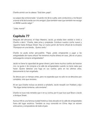 Charlie asintió con la cabeza: "Está bien, papá".
La suegra dijo emocionada: “¡Cuando me dé la vuelta, seré conductora y me llevaré
a tomar el té de la tarde con mis amigos! ¡Que también vean que también me recoge
un BMW cuando salgo! "
"¡Vale, mamá!"
Capítulo 77
Después del almuerzo, el Viejo Maestro, Jacob, ya estaba bien vestido e instó a
Charlie a decir: “Charlie, date prisa y prepárate. Conduce nuestro coche nuevo y
sígueme hasta Antique Street. Hay un nuevo jarrón de horno oficial de la dinastía
Thompson en una tienda. , Quiero verlo."
Charlie no pudo evitar persuadirlo: “Papá, ¿estás empezando a jugar a las
antigüedades de nuevo ahora? No tenemos mucho dinero en casa. ¿No es un poco
extravagante comprar antigüedades?
Jacob no tiene la capacidad de ganar dinero, pero tiene muchos sueños de hacerse
rico. Le gusta ir de compras a la calle de antigüedades cuando no tiene nada que
hacer. Quiere detectar una fuga en sus sueños, pero en los últimos años,
básicamente lo han engañado.
Se detuvo por un tiempo antes, pero no esperaba que no solo no se detuviera por
completo, sino que reviviera.
Al ver que Charlie incluso se atrevió a señalarlo, Jacob resopló con frialdad y dijo:
"No digas tantas tonterías, solo envíame".
Charlie no tuvo más remedio que ir en su contra, por lo que tuvo que llevar a Jacob
a Antique Street.
Aurous Hill es una famosa ciudad histórica. Está ubicado en la calle de antigüedades
fuera del lugar escénico. También es muy conocido en China. Aquí se reúnen
anticuarios y compradores de todo el país.
 
