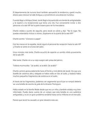 El departamento de turismo local también aprovechó la tendencia y gastó mucho
dinero para renovar la Calle Antigua y convertirla en una atracción turística.
Cuando llegó a Antique Street, Jacob llegó a la puerta de una tienda de antigüedades
y le explicó a la recepcionista que tenía una cita. Fue conveniente invitar a dos
personas a la sala VIP de la parte trasera para ver la mercadería.
Charlie estaba a punto de seguirlo, pero Jacob se volvió y dijo: "No lo sigas. No
puedes entenderlo incluso si entras. ¡Espérame en la puerta de la sala VIP!"
Charlie asintió: "¡Conozco a papá!"
Con las manos en la espalda, Jacob siguió al personal de recepción hasta la sala VIP
y Charlie se sentó en el área del salón.
Unos minutos más tarde, Charlie escuchó de repente un sonido nítido proveniente
de la sala VIP.
Más tarde, Charlie vio a su viejo suegro salir presa del pánico.
Todavía murmuraba: “¡Se acabó, se acabó! ¡Se acabó!"
Charlie caminó apresuradamente hacia el frente y miró detrás de Jacob. Vio que una
botella de cerámica alta y delgada se había caído en dos al suelo, y todavía había
muchos pequeños fragmentos de cerámica en el suelo.
A través de los fragmentos, podemos ver vagamente que el que se rompió debería
ser una botella de resorte de jade de la dinastía Thompson.
Había estado en la familia Wade desde que era un niño y también estaba muy bien
informado. Puede darse cuenta de un vistazo que esta botella es una auténtica
antigüedad, y no es un gran problema venderla hasta varios millones en el mercado.
Parece que Jacob ha causado un gran desastre esta vez.
 