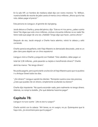 En la sala VIP, un hombre de mediana edad dijo con rostro moreno: “Sr. Willson,
nuestra botella de resorte de jade cuesta al menos cinco millones. ¡Ahora que lo has
roto, debes pagar el precio! "
Esta persona es Liangyun, el gerente de Jiqingtang.
Jacob detuvo a Charlie y, presa del pánico, dijo: “Este es mi rico yerno, ¿sabes cuánto
tiene? No digas que solo cinco millones, ¡incluso cincuenta millones no es nada! No
tiene nada que pagar de una vez. ¡Hablale! Tengo algo que hacer, ¡vamos ahora! "
Después de eso, Jacob empujó a Charlie hacia adentro, volvió la cabeza y salió
corriendo.
Charlie parecía estupefacto, este Viejo Maestro es demasiado descarado, ¡este es un
plan claro para dejarlo ser un chivo expiatorio!
Liangyun miró a Charlie y preguntó con frialdad: "Este caballero, debe pagar un
total de 5,38 millones, ¿está pasando su tarjeta o transfiriendo dinero?" Charlie
abrió las manos: "No tengo dinero".
No podía pagarlo, pero quería darle una lección al Viejo Maestro para que no pudiera
ir a Antique Street todos los días.
"¿Sin dinero?" Liangyun apretó los dientes: "Rompiste nuestra cosa más preciosa,
¿crees que puedes irte sin dinero, simplemente ocultando tus bienes?"
Charlie dijo impotente: “No quería esconder nada, pero realmente no tengo dinero.
Además, no rompí tu botella. ¿Por qué deberías hacerme pagar?
Capítulo 78:
Liangyun no tuvo suerte: "¿No es ese tu suegro?"
Charlie asintió con la cabeza: “Ahí tienes, es mi suegro, no yo. Quienquiera que lo
haya roto, ¿lo encontrará para que lo pague? "
 