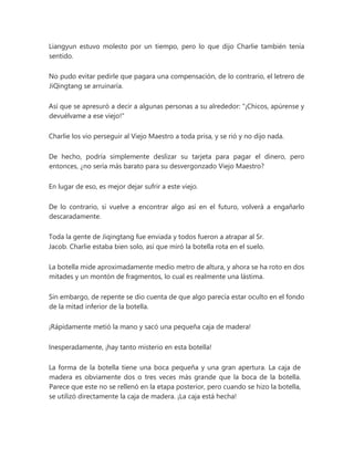 Liangyun estuvo molesto por un tiempo, pero lo que dijo Charlie también tenía
sentido.
No pudo evitar pedirle que pagara una compensación, de lo contrario, el letrero de
JiQingtang se arruinaría.
Así que se apresuró a decir a algunas personas a su alrededor: "¡Chicos, apúrense y
devuélvame a ese viejo!"
Charlie los vio perseguir al Viejo Maestro a toda prisa, y se rió y no dijo nada.
De hecho, podría simplemente deslizar su tarjeta para pagar el dinero, pero
entonces, ¿no sería más barato para su desvergonzado Viejo Maestro?
En lugar de eso, es mejor dejar sufrir a este viejo.
De lo contrario, si vuelve a encontrar algo así en el futuro, volverá a engañarlo
descaradamente.
Toda la gente de Jiqingtang fue enviada y todos fueron a atrapar al Sr.
Jacob. Charlie estaba bien solo, así que miró la botella rota en el suelo.
La botella mide aproximadamente medio metro de altura, y ahora se ha roto en dos
mitades y un montón de fragmentos, lo cual es realmente una lástima.
Sin embargo, de repente se dio cuenta de que algo parecía estar oculto en el fondo
de la mitad inferior de la botella.
¡Rápidamente metió la mano y sacó una pequeña caja de madera!
Inesperadamente, ¡hay tanto misterio en esta botella!
La forma de la botella tiene una boca pequeña y una gran apertura. La caja de
madera es obviamente dos o tres veces más grande que la boca de la botella.
Parece que este no se rellenó en la etapa posterior, pero cuando se hizo la botella,
se utilizó directamente la caja de madera. ¡La caja está hecha!
 