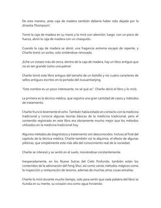 De esta manera, ¡esta caja de madera también debería haber sido dejada por la
dinastía Thompson!
Tomó la caja de madera en su mano y la miró con atención, luego, con un poco de
fuerza, abrió la caja de madera con un chasquido.
Cuando la caja de madera se abrió, una fragancia extrema escapó de repente, y
Charlie tomó un sorbo, solo sintiéndose renovado.
¡Eche un vistazo más de cerca, dentro de la caja de madera, hay un libro antiguo que
no es tan grande como una palma!
Charlie tomó este libro antiguo del tamaño de un bolsillo y vio cuatro caracteres de
sellos antiguos escritos en la portada del Jiuxuantianjing.
"Este nombre es un poco interesante, no sé qué es". Charlie abrió el libro y lo miró.
La primera es la técnica médica, que registra una gran cantidad de casos y métodos
de tratamiento.
Charlie frunció levemente el ceño. También había estado en contacto con la medicina
tradicional y conocía algunas teorías básicas de la medicina tradicional, pero el
contenido registrado en este libro era obviamente mucho mejor que los métodos
utilizados en la medicina tradicional hoy.
Algunos métodos de diagnóstico y tratamiento son desconocidos. Incluso al final del
capítulo de la técnica médica, Charlie también vio la alquimia, el efecto de algunas
píldoras, que simplemente está más allá del conocimiento real de la sociedad.
Charlie se interesó y se sentó en el suelo, moviéndose constantemente.
Inesperadamente, en los Nueve Sutras del Cielo Profundo, también están los
contenidos de la adivinación del Feng Shui, así como varios métodos mágicos como
la inspección y restauración de tesoros, además de muchas otras cosas extrañas.
Charlie lo miró durante mucho tiempo, solo para sentir que cada palabra del libro se
hundía en su mente, su corazón era como agua hirviendo.
 