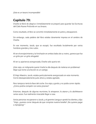 ¡Este es un tesoro incomparable!
Capítulo 79:
Charlie se llenó de alegría e inmediatamente se preparó para guardar las Escrituras
del Cielo Nueve Profundo en sus brazos.
Como resultado, el libro se convirtió inmediatamente en polvo y desapareció.
Sin embargo, cada palabra del libro estaba claramente impresa en el cerebro de
Charlie.
En ese momento, Jacob, que se escapó, fue escoltado brutalmente por varios
hombres grandes y tres rudos.
Al ver el enrojecimiento y la hinchazón en ambos lados de su rostro, ¡parece que fue
un grito por un grito ahogado!
Al ver su apariencia avergonzada, Charlie solo quería reír.
¡Este viejo, es indignante querer tirarle la olla después de meterse en problemas!
Dejar que tome una lección es un castigo.
El Viejo Maestro, Jacob, estaba particularmente avergonzado en este momento.
Corrió desesperadamente justo ahora y estaba agotado.
Pero tampoco tenía la llave del coche. Era viejo y gordo y no podía correr rápido.
¿Cómo podría competir con estos jóvenes?
Entonces, después de algunas reuniones, lo atraparon, lo ataron y lo abofetearon
varias veces. Fue realmente miserable llegar a casa.
Varias personas recuperaron a Jacob, y el gerente Liangyun apretó los dientes y dijo:
“Viejo, ¿quieres correr después de que rompiste nuestra botella? ¡No quieres pagar
a Jiqingtang! "
 