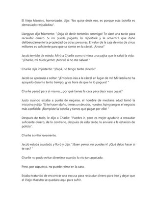 El Viejo Maestro, horrorizado, dijo: "No quise decir eso, es porque esta botella es
demasiado resbaladiza".
Liangyun dijo fríamente: “¡Deja de decir tonterías conmigo! Te daré una tarde para
recaudar dinero. Si no puede pagarlo, lo reportaré y le advertiré que dañe
deliberadamente la propiedad de otras personas. El valor de la caja de más de cinco
millones es suficiente para que se siente en la cárcel. ¡Ahora!"
Jacob tembló de miedo. Miró a Charlie como si viera una pajita que le salvó la vida:
“¡Charlie, mi buen yerno! ¡Moriré si no me salvas! "
Charlie dijo impotente: "¡Papá, no tengo tanto dinero!"
Jacob se apresuró a soltar: “¡Entonces irás a la cárcel en lugar de mí! Mi familia te ha
apoyado durante tanto tiempo, ¡y es hora de que te lo pagues! "
Charlie pensó para sí mismo, ¿por qué tienes la cara para decir esas cosas?
Justo cuando estaba a punto de negarse, el hombre de mediana edad tomó la
iniciativa y dijo: “Si te hacen daño, tienes un deudor, nuestro Jiqingtang es el negocio
más confiable. ¡Rompiste la botella y tienes que pagar por ello! "
Después de todo, le dijo a Charlie: "Puedes ir, pero es mejor ayudarlo a recaudar
suficiente dinero, de lo contrario, después de esta tarde, lo enviaré a la estación de
policía".
Charlie asintió levemente.
Jacob estaba asustado y lloró y dijo: “¡Buen yerno, no puedes ir! ¿Qué debo hacer si
te vas? "
Charlie no pudo evitar divertirse cuando lo vio tan asustado.
Pero, por supuesto, no puede reírse en la cara.
Estaba tratando de encontrar una excusa para recaudar dinero para irse y dejar que
el Viejo Maestro se quedara aquí para sufrir.
 
