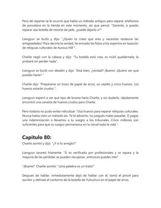 Pero de repente se le ocurrió que había un método antiguo para reparar artefactos
de porcelana en la tienda en este momento, así que pensó: "Gerente, si puedo
reparar esa botella de resorte de jade, ¿puede dejarlo ir?"
Liangyun se burló y dijo: “¿Quién te crees que eres y necesitas restaurar las
antigüedades? Para decirte la verdad, he enviado las fotos a los expertos en tasación
de reliquias culturales de Aurous Hill ".
Charlie negó con la cabeza y dijo: "Tu botella está rota, es inútil quedármela, la
probaré sin perder nada".
Liangyun se burló con desdén y dijo: “Está bien, ¿verdad? ¡Bueno! ¡Quiero ver qué
puedes hacer! "
Charlie dijo: “Prepárame un trozo de papel de arroz, un cepillo y cinco huevos. Los
huevos estarán crudos ".
Liangyun esperó a ver qué tipo de broma haría Charlie, y sin dudarlo, rápidamente
encontró una canasta de huevos crudos para Charlie.
Pero todavía no pudo evitar ridiculizar: “Usa huevos para reparar reliquias culturales.
Nunca había visto un método así. Te lo advierto, no juegues malas pasadas. O pagas
una indemnización o llevamos a tu suegro a los tribunales. Cinco millones son
suficientes para que su suegro permanezca en la cárcel toda la vida ".
Capítulo 80:
Charlie asintió y dijo: "¿Y si lo arreglo?"
Liangyun tarareó fríamente: "Si es verificado por profesionales y se repara y la
mayoría de las pérdidas se pueden recuperar, ¡entonces puedes irte!"
"¡Bueno!" Charlie asintió: "¡Una palabra es un trato!"
Después de hablar, inmediatamente dejó de hablar con él, tomó el pincel para
escribir y delineó el contorno de la botella de Yuhuchun en el papel de arroz.
 