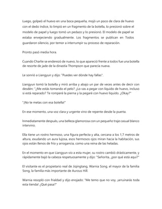 Luego, golpeó el huevo en una boca pequeña, mojó un poco de clara de huevo
con el dedo índice, lo limpió en un fragmento de la botella, lo presionó sobre el
modelo de papel y luego tomó un pedazo y lo presionó. El modelo de papel se
estaba envejeciendo gradualmente. Los fragmentos se publican en Todos
guardaron silencio, por temor a interrumpir su proceso de reparación.
Pronto pasó media hora.
Cuando Charlie se enderezó de nuevo, lo que apareció frente a todos fue una botella
de resorte de jade de la dinastía Thompson que parecía nueva.
Le sonrió a Liangyun y dijo: "Puedes ver dónde hay fallas".
Liangyun tomó la botella y miró arriba y abajo un par de veces antes de decir con
desdén: “¿Me estás tomando el pelo? ¿Lo vas a pegar con líquido de huevo, incluso
si está reparado? Te romperé la pierna y la pegaré con huevo líquido. ¿Okay?"
"¡No te metas con esa botella!"
En ese momento, una voz clara y urgente vino de repente desde la puerta.
Inmediatamente después, una belleza glamorosa con un pequeño traje casual blanco
intervino.
Ella tiene un rostro hermoso, una figura perfecta y alta, cercana a los 1,7 metros de
altura, exudando un aura lujosa, esos hermosos ojos miran hacia la habitación, sus
ojos están llenos de frío y arrogancia, como una reina de las heladas.
En el momento en que Liangyun vio a esta mujer, su rostro cambió drásticamente, y
rápidamente bajó la cabeza respetuosamente y dijo: "Señorita, ¿por qué está aquí?"
El visitante es el propietario real de Jiqingtang, Warnia Song, el mayor de la familia
Song, la familia más importante de Aurous Hill.
Warnia resopló con frialdad y dijo enojado: “Me temo que no voy, ¡arruinarás toda
esta tienda! ¿Qué pasa?"
 